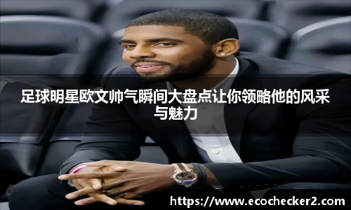足球明星欧文帅气瞬间大盘点让你领略他的风采与魅力
